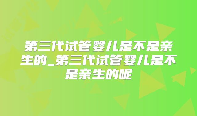 第三代试管婴儿是不是亲生的_第三代试管婴儿是不是亲生的呢