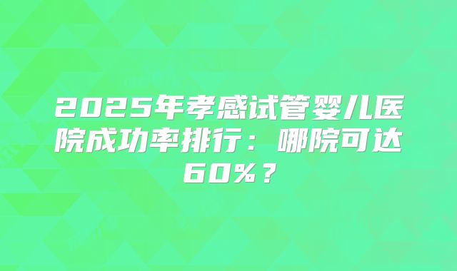 2025年孝感试管婴儿医院成功率排行：哪院可达60%？