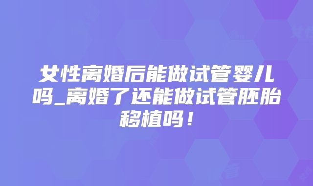 女性离婚后能做试管婴儿吗_离婚了还能做试管胚胎移植吗！