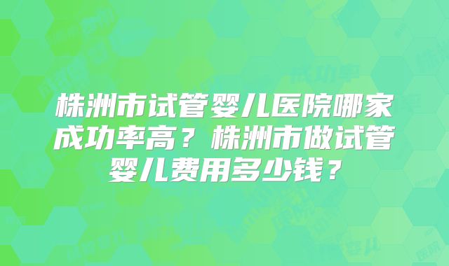 株洲市试管婴儿医院哪家成功率高？株洲市做试管婴儿费用多少钱？