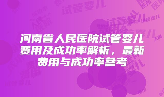 河南省人民医院试管婴儿费用及成功率解析，最新费用与成功率参考