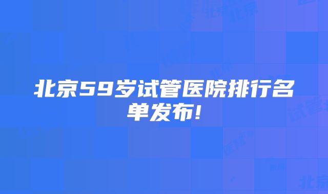 北京59岁试管医院排行名单发布!