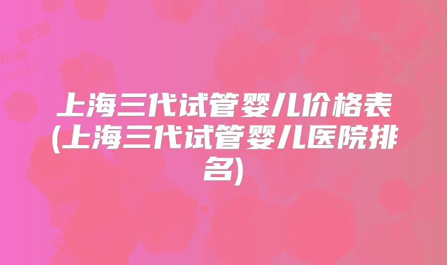 上海三代试管婴儿价格表(上海三代试管婴儿医院排名)