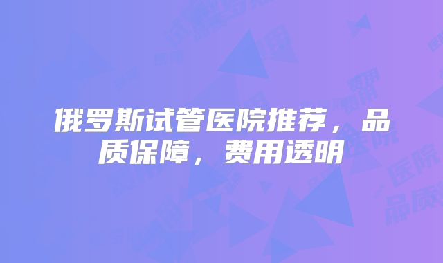 俄罗斯试管医院推荐，品质保障，费用透明
