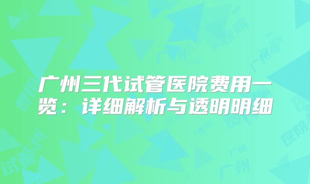 广州三代试管医院费用一览：详细解析与透明明细