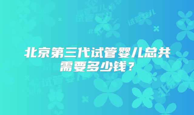 北京第三代试管婴儿总共需要多少钱?