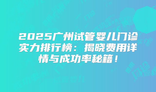 2025广州试管婴儿门诊实力排行榜：揭晓费用详情与成功率秘籍！