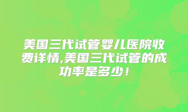 美国三代试管婴儿医院收费详情,美国三代试管的成功率是多少！