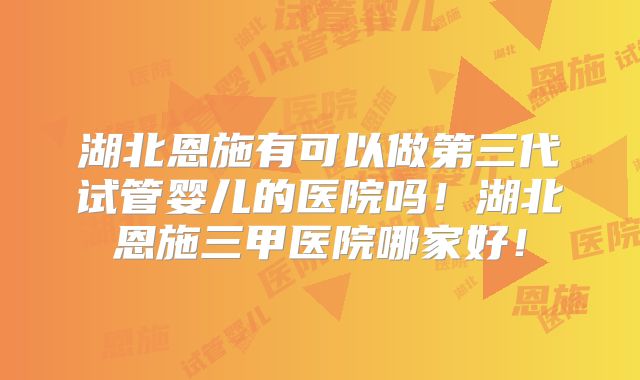 湖北恩施有可以做第三代试管婴儿的医院吗！湖北恩施三甲医院哪家好！