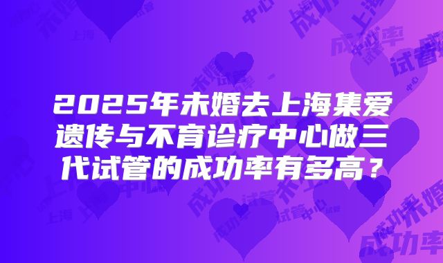 2025年未婚去上海集爱遗传与不育诊疗中心做三代试管的成功率有多高?