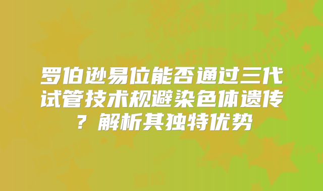 罗伯逊易位能否通过三代试管技术规避染色体遗传?解析其独特优势
