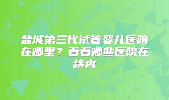 盐城第三代试管婴儿医院在哪里？看看哪些医院在榜内
