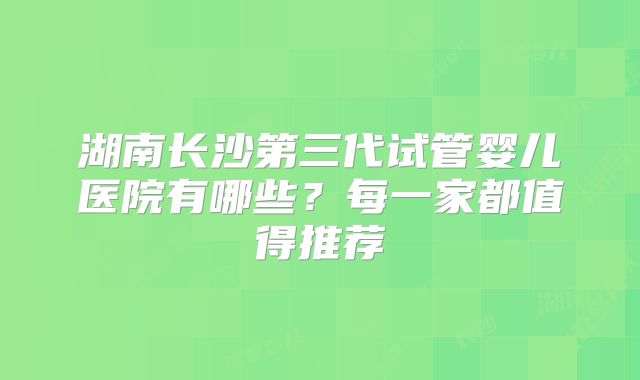 湖南长沙第三代试管婴儿医院有哪些?每一家都值得推荐