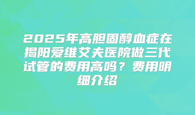 2025年高胆固醇血症在揭阳爱维艾夫医院做三代试管的费用高吗?费用明细介绍