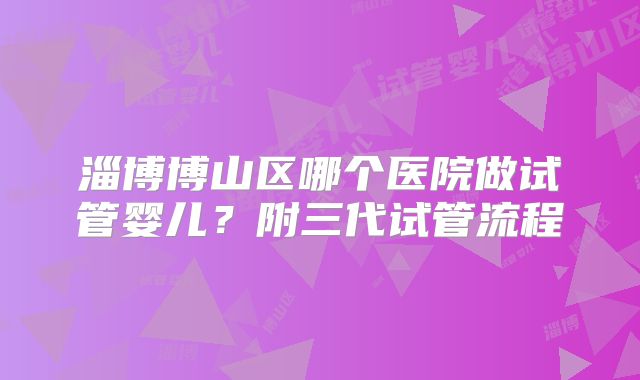 淄博博山区哪个医院做试管婴儿？附三代试管流程