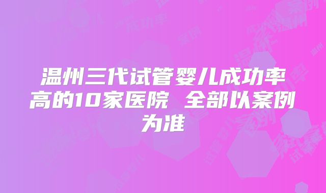 温州三代试管婴儿成功率高的10家医院 全部以案例为准