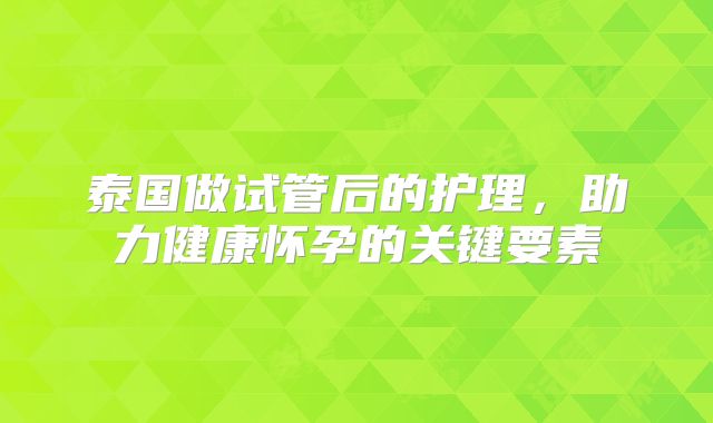 泰国做试管后的护理，助力健康怀孕的关键要素