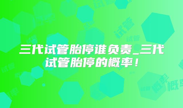 三代试管胎停谁负责_三代试管胎停的概率！
