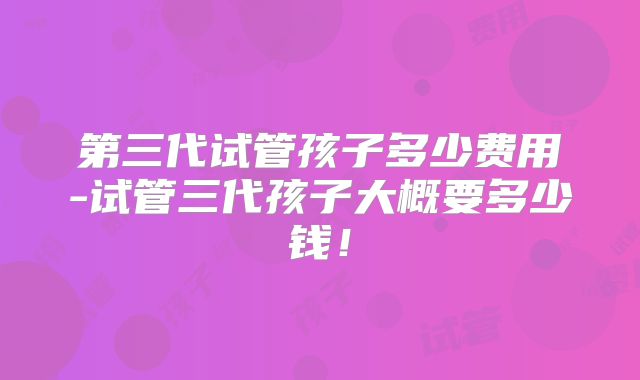 第三代试管孩子多少费用-试管三代孩子大概要多少钱！