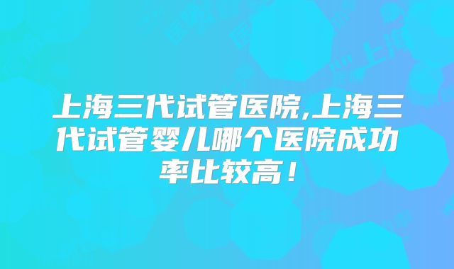 上海三代试管医院,上海三代试管婴儿哪个医院成功率比较高!