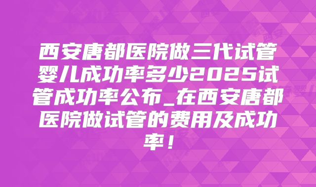 西安唐都医院做三代试管婴儿成功率多少2025试管成功率公布_在西安唐都医院做试管的费用及成功率！