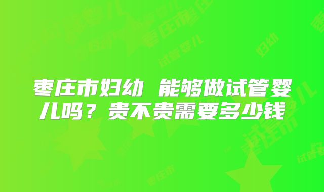 枣庄市妇幼 能够做试管婴儿吗?贵不贵需要多少钱