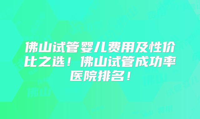 佛山试管婴儿费用及性价比之选！佛山试管成功率医院排名！