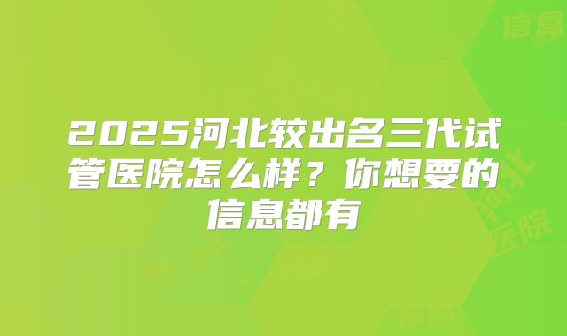 2025河北较出名三代试管医院怎么样？你想要的信息都有