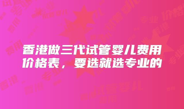 香港做三代试管婴儿费用价格表,要选就选专业的