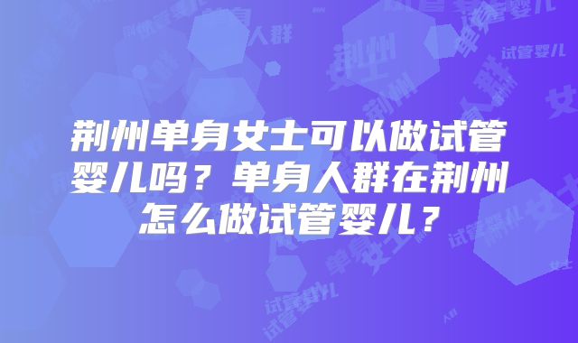 荆州单身女士可以做试管婴儿吗？单身人群在荆州怎么做试管婴儿？