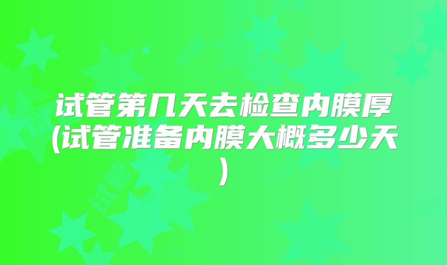 试管第几天去检查内膜厚(试管准备内膜大概多少天)