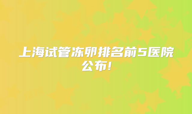 上海试管冻卵排名前5医院公布!