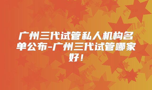 广州三代试管私人机构名单公布-广州三代试管哪家好！