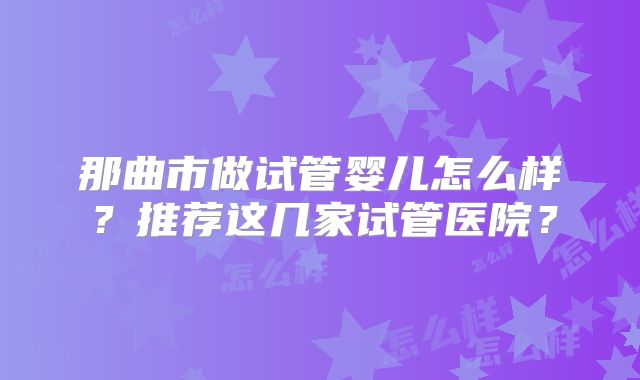 那曲市做试管婴儿怎么样？推荐这几家试管医院？