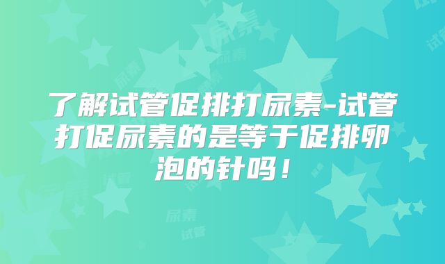 了解试管促排打尿素-试管打促尿素的是等于促排卵泡的针吗!