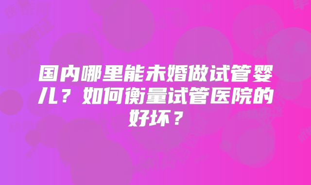 国内哪里能未婚做试管婴儿?如何衡量试管医院的好坏?