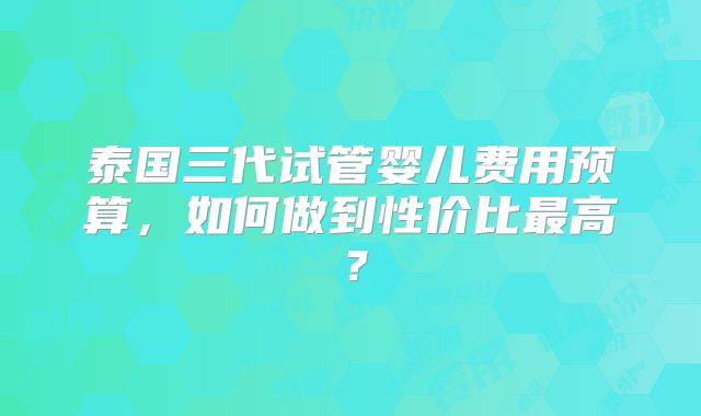 泰国三代试管婴儿费用预算，如何做到性价比最高？