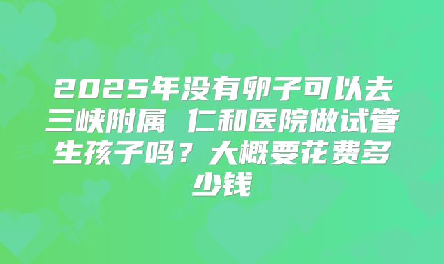 2025年没有卵子可以去三峡附属 仁和医院做试管生孩子吗？大概要花费多少钱