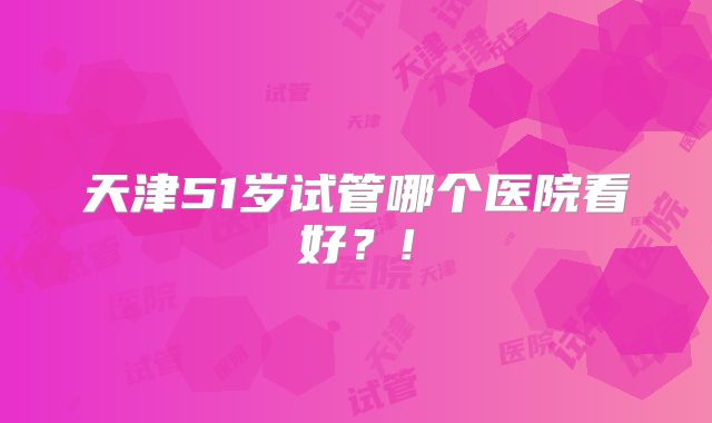 天津51岁试管哪个医院看好？!