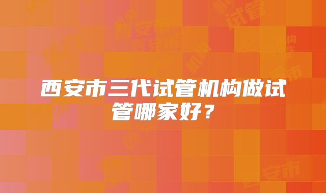 西安市三代试管机构做试管哪家好？