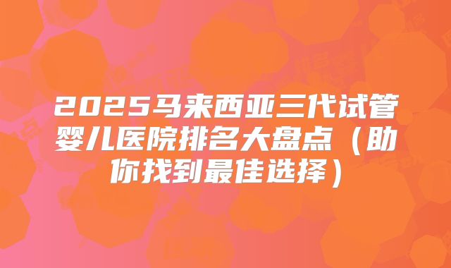 2025马来西亚三代试管婴儿医院排名大盘点（助你找到最佳选择）