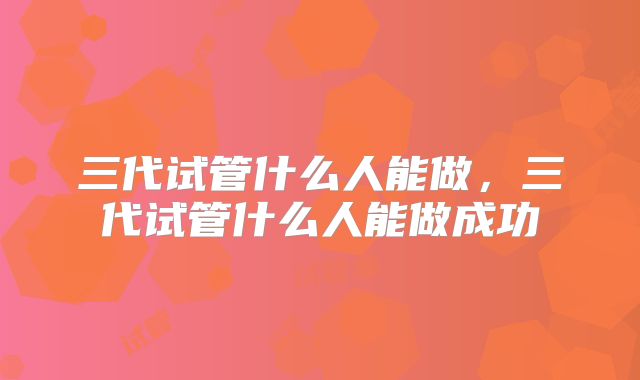 三代试管什么人能做,三代试管什么人能做成功