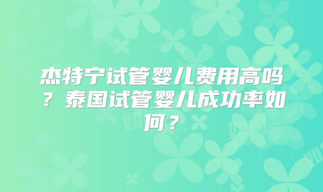 杰特宁试管婴儿费用高吗?泰国试管婴儿成功率如何?