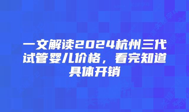 一文解读2024杭州三代试管婴儿价格，看完知道具体开销