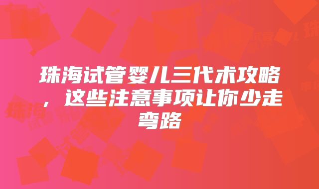 珠海试管婴儿三代术攻略，这些注意事项让你少走弯路