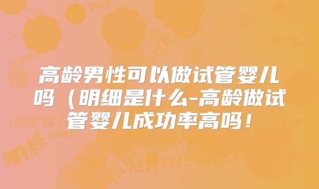 高龄男性可以做试管婴儿吗（明细是什么-高龄做试管婴儿成功率高吗！