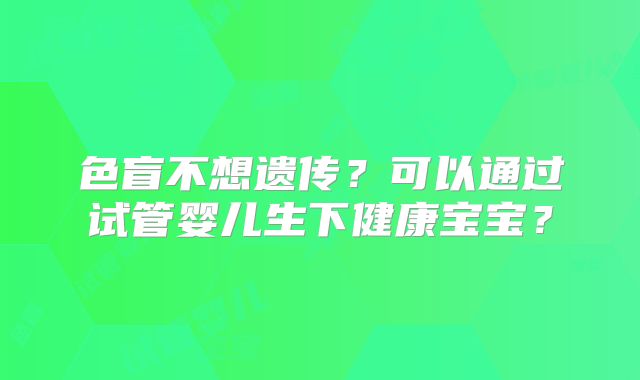 色盲不想遗传?可以通过试管婴儿生下健康宝宝?