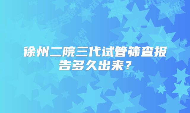 徐州二院三代试管筛查报告多久出来?