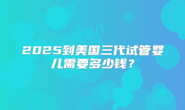 2025到美国三代试管婴儿需要多少钱？
