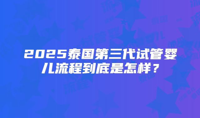 2025泰国第三代试管婴儿流程到底是怎样?